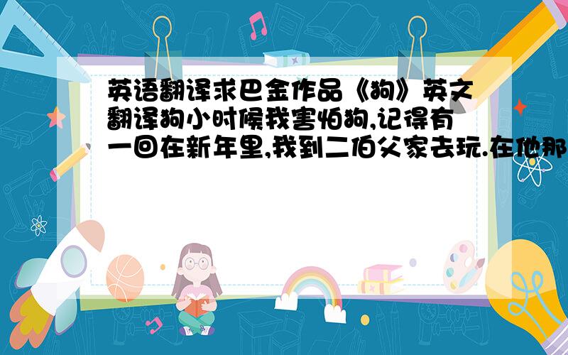 英语翻译求巴金作品《狗》英文翻译狗小时候我害怕狗,记得有一回在新年里,我到二伯父家去玩.在他那个花园内,一条大黑狗追赶我,跑过几块花圃.后来我上了洋楼,才躲过这一场灾难,没有让