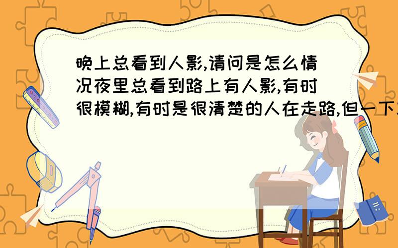 晚上总看到人影,请问是怎么情况夜里总看到路上有人影,有时很模糊,有时是很清楚的人在走路,但一下就不见了,就跟自己眼花了似的.就是在晚上,路上只有我一个人,车也没有,我们这晚上不过
