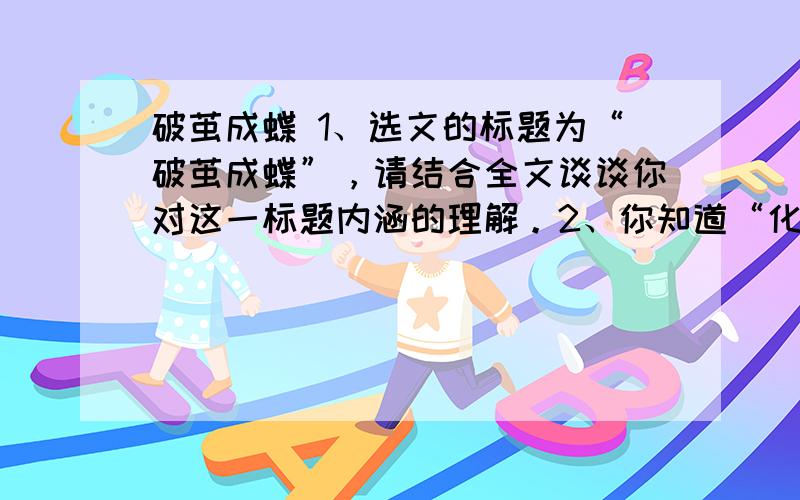 破茧成蝶 1、选文的标题为“破茧成蝶”，请结合全文谈谈你对这一标题内涵的理解。2、你知道“化蝶的传说”吗？文章第三自然段引用传说有什么目的？3、联系全文，结合自己的生活实际