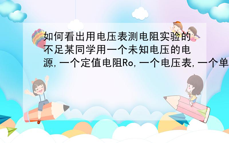 如何看出用电压表测电阻实验的不足某同学用一个未知电压的电源,一个定值电阻Ro,一个电压表,一个单刀双掷开关,导线测待测电阻Rx,电路图如下:┌———a b———┐│ │ ││ 一 │├— ①