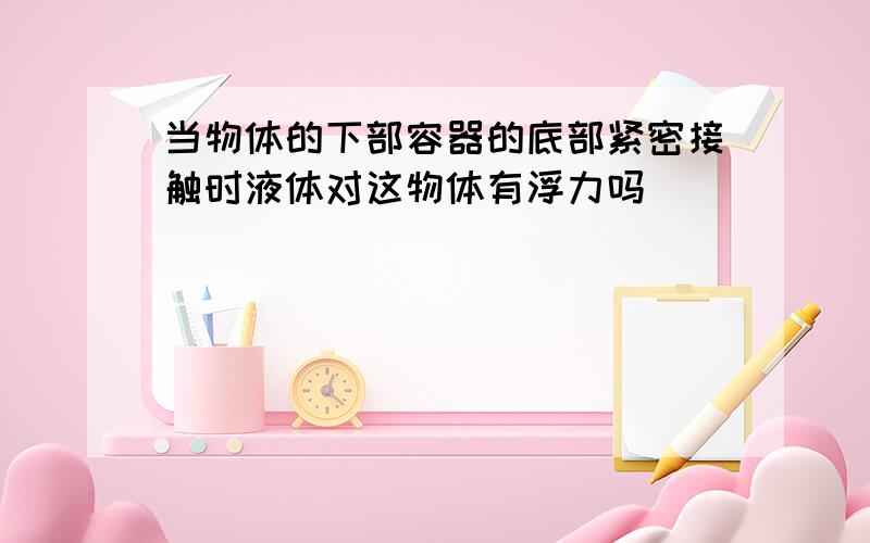 当物体的下部容器的底部紧密接触时液体对这物体有浮力吗