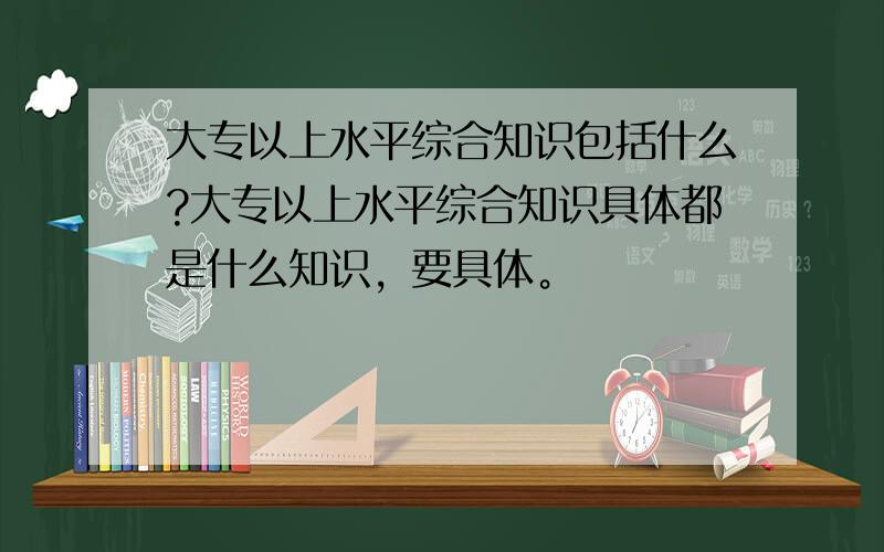 大专以上水平综合知识包括什么?大专以上水平综合知识具体都是什么知识，要具体。