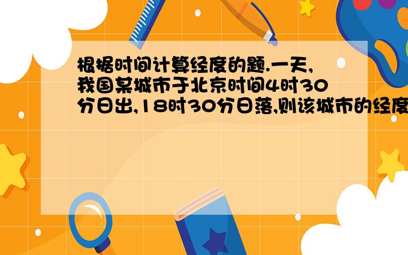 根据时间计算经度的题.一天,我国某城市于北京时间4时30分日出,18时30分日落,则该城市的经度为A.123.5度EB.112.5度EC.127.5度ED.135度E