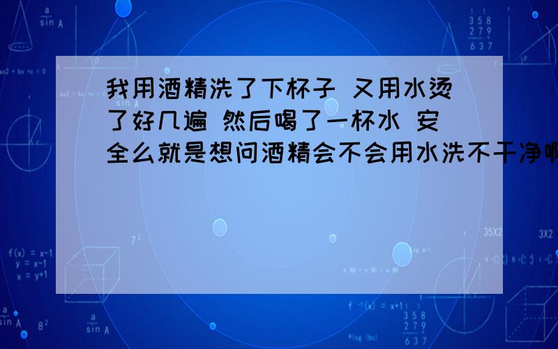 我用酒精洗了下杯子 又用水烫了好几遍 然后喝了一杯水 安全么就是想问酒精会不会用水洗不干净啊