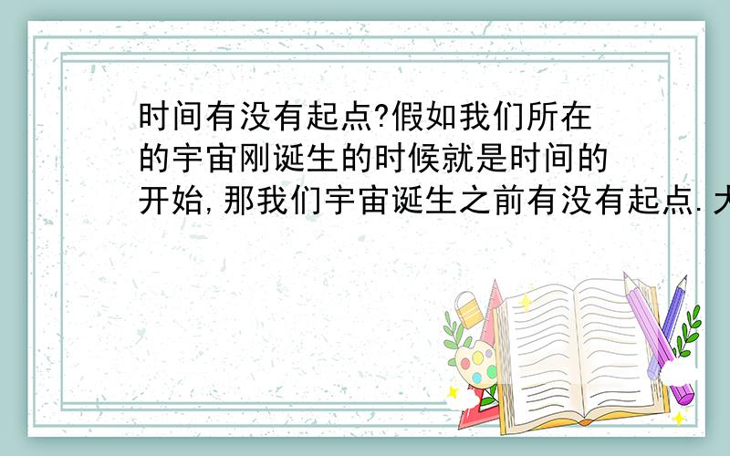 时间有没有起点?假如我们所在的宇宙刚诞生的时候就是时间的开始,那我们宇宙诞生之前有没有起点.大爆炸理论说：大爆炸之前是一个质量无限大,密度无限小的奇点.那这个奇点又怎么来的,