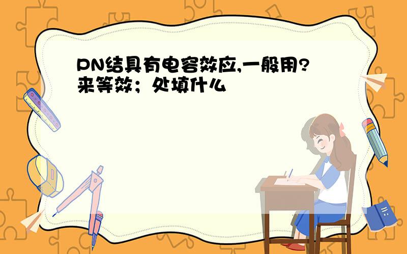 PN结具有电容效应,一般用?来等效；处填什么