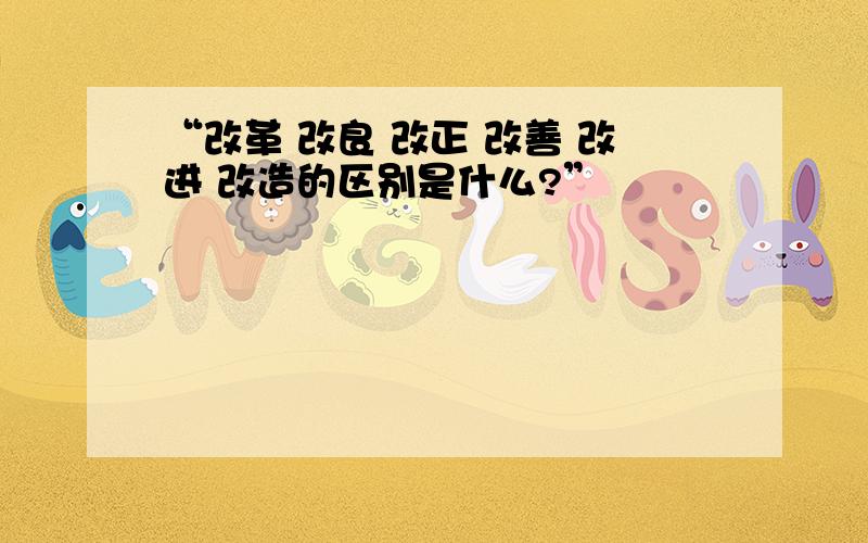 “改革 改良 改正 改善 改进 改造的区别是什么?”