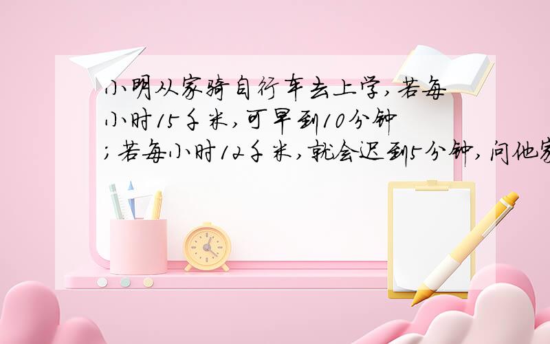 小明从家骑自行车去上学,若每小时15千米,可早到10分钟；若每小时12千米,就会迟到5分钟,问他家到学校的路程是多少千米?