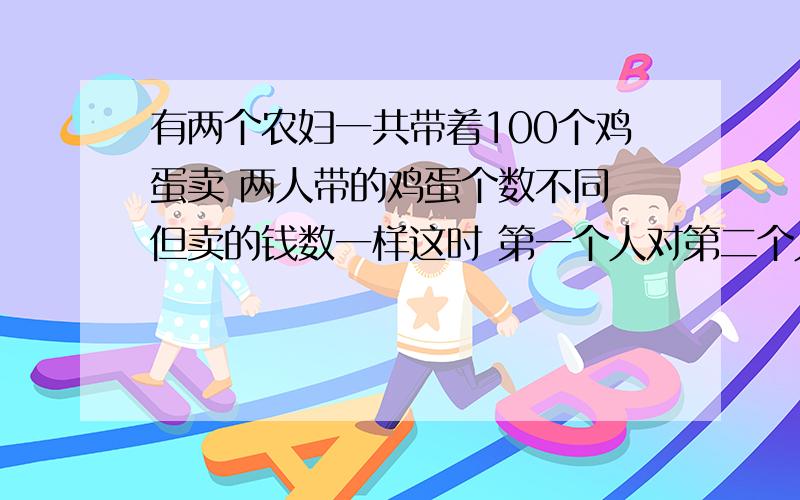 有两个农妇一共带着100个鸡蛋卖 两人带的鸡蛋个数不同 但卖的钱数一样这时 第一个人对第二个人说 如果你的鸡蛋换给我 我可以卖的15个铜币 第二个人答道如果你的鸡蛋换给我 我就只能卖