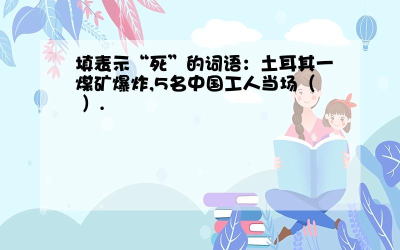 填表示“死”的词语：土耳其一煤矿爆炸,5名中国工人当场（ ）.