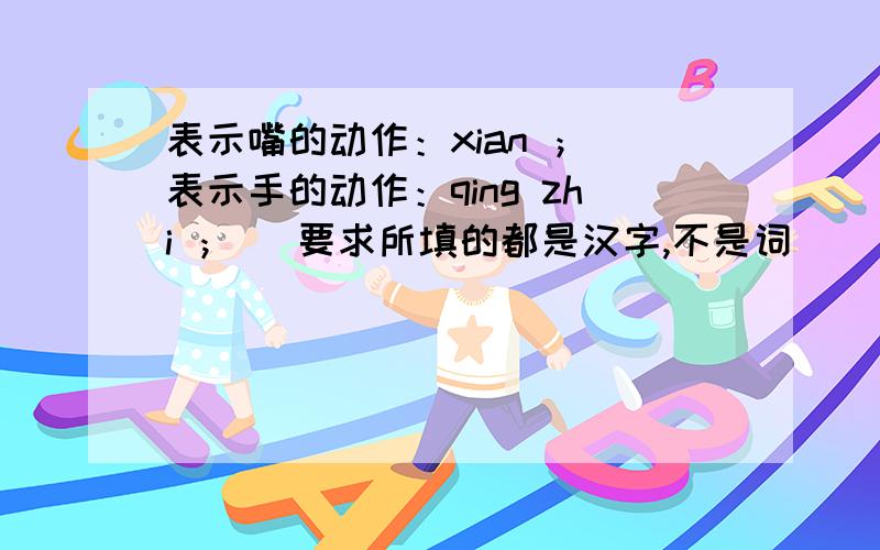 表示嘴的动作：xian ； 表示手的动作：qing zhi ； （要求所填的都是汉字,不是词）