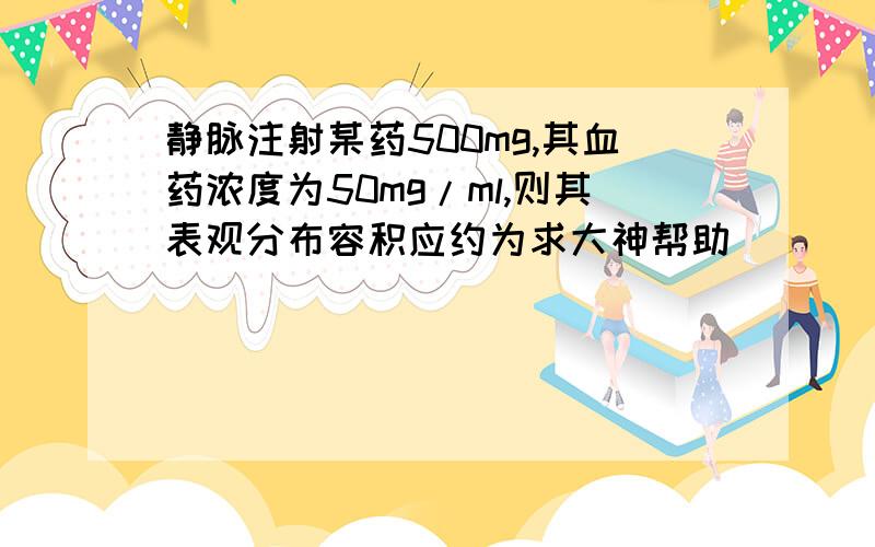 静脉注射某药500mg,其血药浓度为50mg/ml,则其表观分布容积应约为求大神帮助