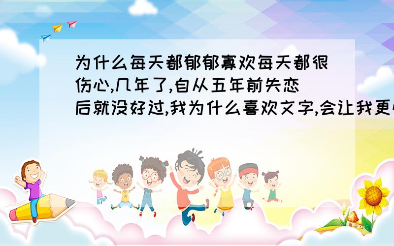 为什么每天都郁郁寡欢每天都很伤心,几年了,自从五年前失恋后就没好过,我为什么喜欢文字,会让我更忧愁吗