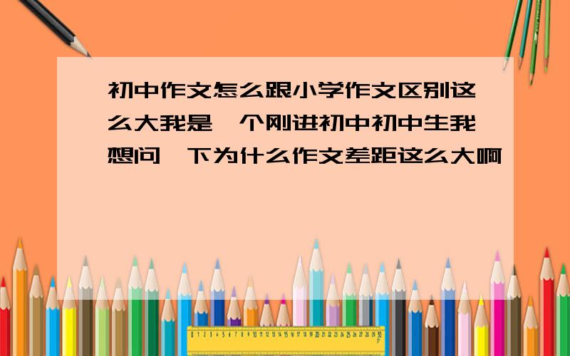 初中作文怎么跟小学作文区别这么大我是一个刚进初中初中生我想问一下为什么作文差距这么大啊