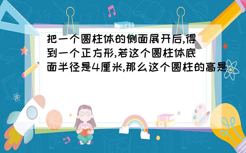 把一个圆柱体的侧面展开后,得到一个正方形,若这个圆柱体底面半径是4厘米,那么这个圆柱的高是（ )厘米,侧面积是（ ）平方厘米