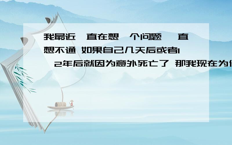 我最近一直在想一个问题 一直想不通 如果自己几天后或者1,2年后就因为意外死亡了 那我现在为什么还要那么努力去做自己不喜欢做的事情（例如读书考试） 生命在还没有实现价值 还没有