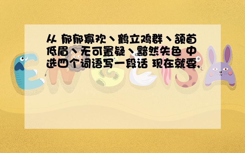 从 郁郁寡欢丶鹤立鸡群丶颔首低眉丶无可置疑丶黯然失色 中选四个词语写一段话 现在就要,