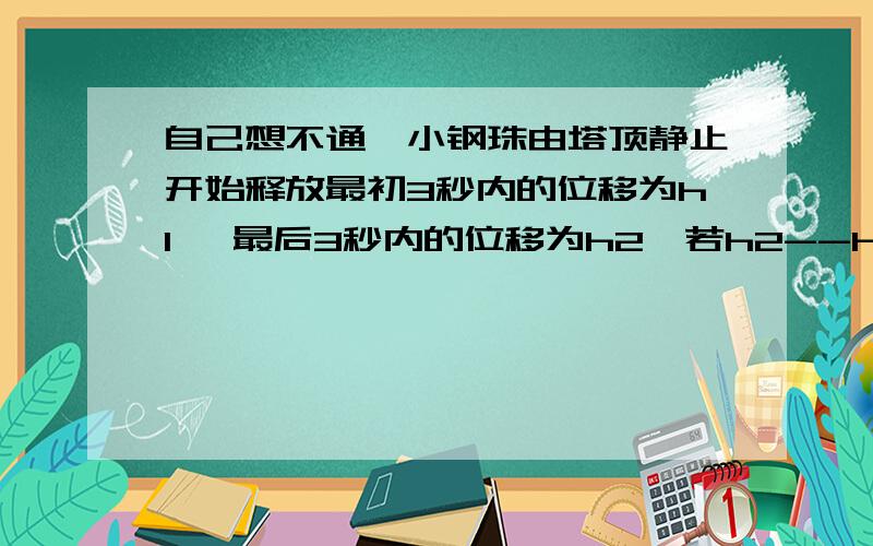 自己想不通一小钢珠由塔顶静止开始释放最初3秒内的位移为h1 ,最后3秒内的位移为h2,若h2--h1=6米,求塔高为多少?