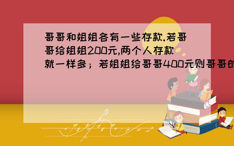 哥哥和姐姐各有一些存款.若哥哥给姐姐200元,两个人存款就一样多；若姐姐给哥哥400元则哥哥的存款就是姐姐的5倍.哥哥和姐姐两人原来各有存款多少元?