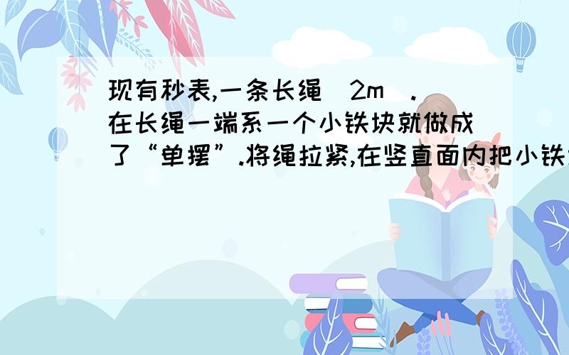 现有秒表,一条长绳（2m）.在长绳一端系一个小铁块就做成了“单摆”.将绳拉紧,在竖直面内把小铁块拉到一定高度（长绳与竖直方向夹角小于5度）自由释放,测出它摆动一个来回所用时间.怎