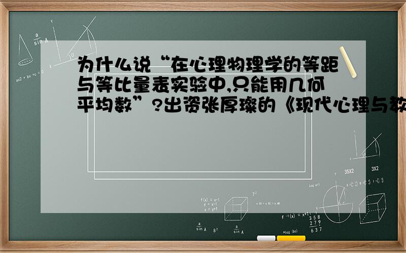 为什么说“在心理物理学的等距与等比量表实验中,只能用几何平均数”?出资张厚璨的《现代心理与教育统计学》 本人是文科生 回答要通俗易懂啊我想知道的是这样用的原因