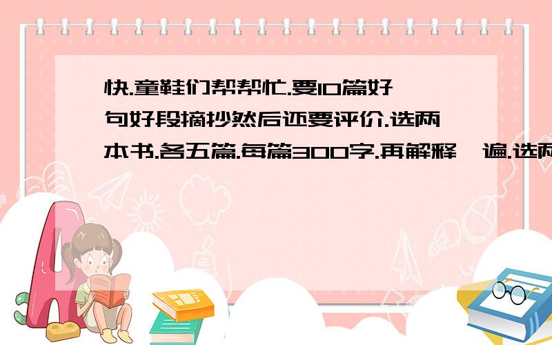 快.童鞋们帮帮忙.要10篇好句好段摘抄然后还要评价.选两本书.各五篇.每篇300字.再解释一遍.选两本书.【你们随便选】没本各写5篇.好句好段摘抄.然后评级内个句子.每篇300个字.不能多.可以少