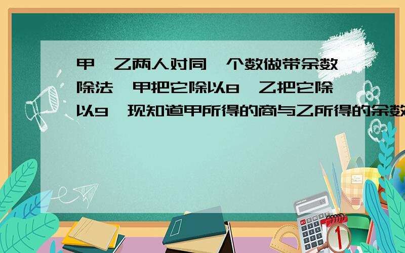 甲、乙两人对同一个数做带余数除法,甲把它除以8,乙把它除以9,现知道甲所得的商与乙所得的余数之和为13,那么甲所得的余数是 （ ）