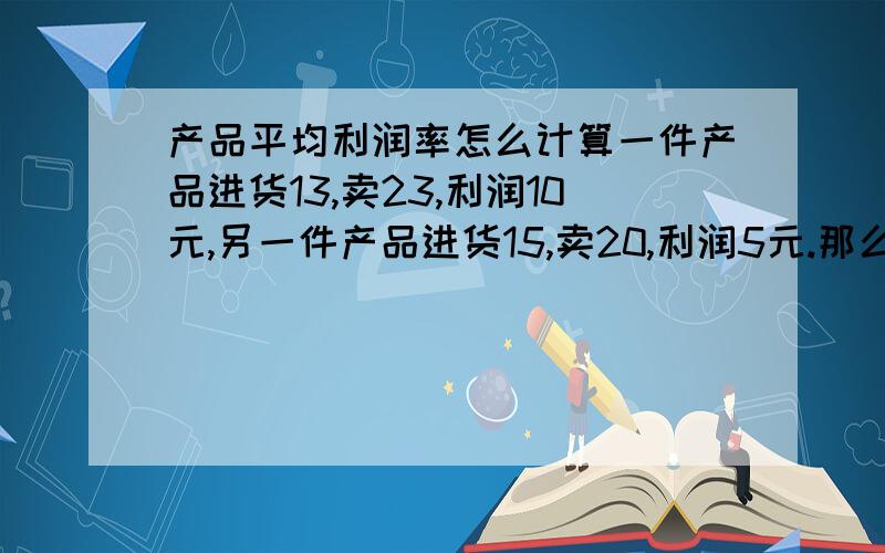 产品平均利润率怎么计算一件产品进货13,卖23,利润10元,另一件产品进货15,卖20,利润5元.那么这两件产品或者更多的产品,怎样计算总产品的平均毛利率?