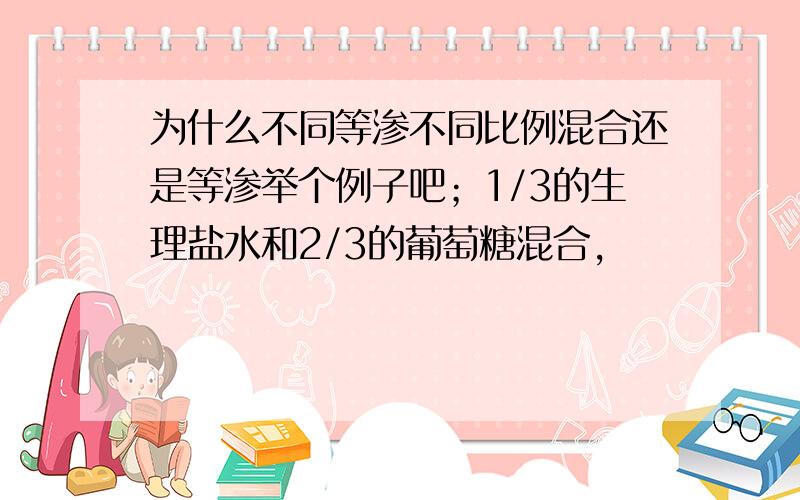 为什么不同等渗不同比例混合还是等渗举个例子吧；1/3的生理盐水和2/3的葡萄糖混合,