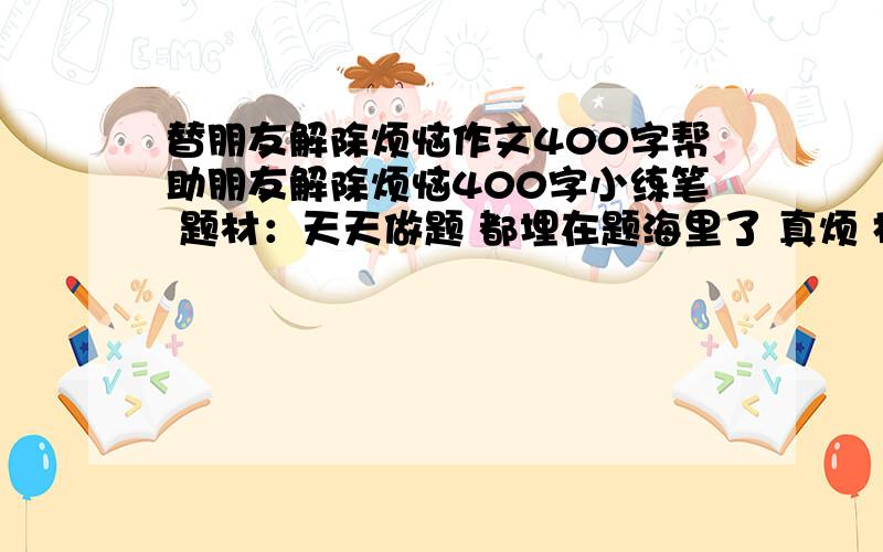 替朋友解除烦恼作文400字帮助朋友解除烦恼400字小练笔 题材：天天做题 都埋在题海里了 真烦 格式：书信