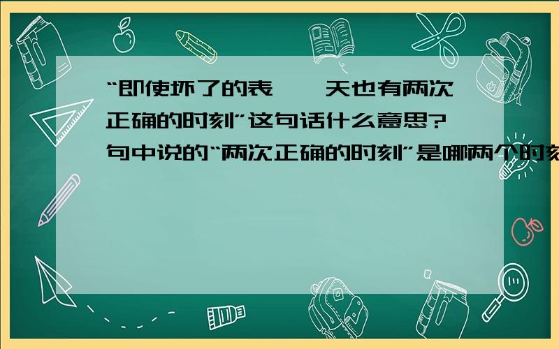 “即使坏了的表,一天也有两次正确的时刻”这句话什么意思?句中说的“两次正确的时刻”是哪两个时刻?这句话什么寓意?