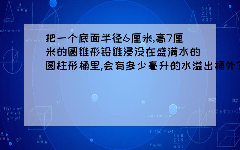 把一个底面半径6厘米,高7厘米的圆锥形铅锥浸没在盛满水的圆柱形桶里,会有多少毫升的水溢出桶外?