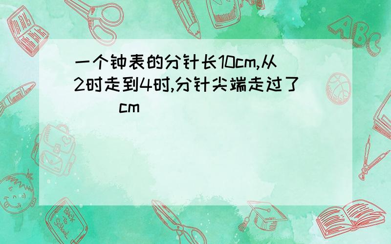 一个钟表的分针长10cm,从2时走到4时,分针尖端走过了（ ）cm