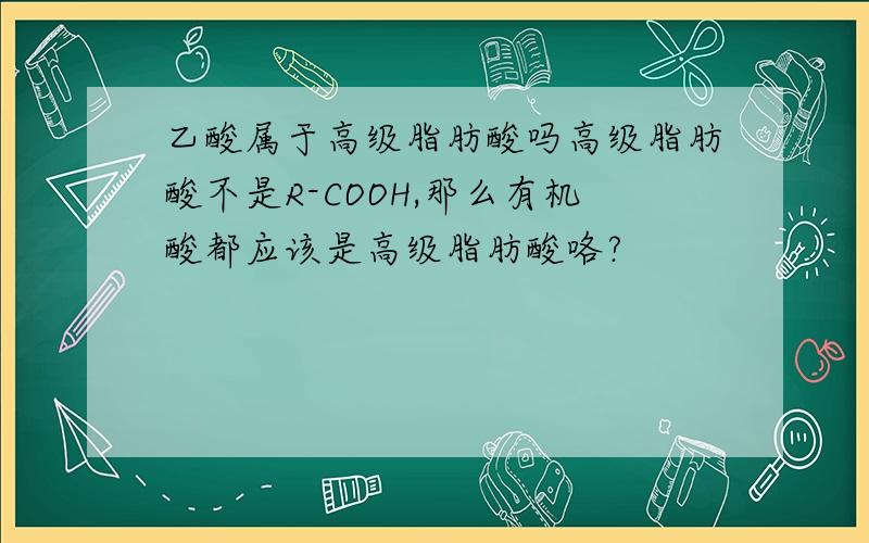 乙酸属于高级脂肪酸吗高级脂肪酸不是R-COOH,那么有机酸都应该是高级脂肪酸咯?