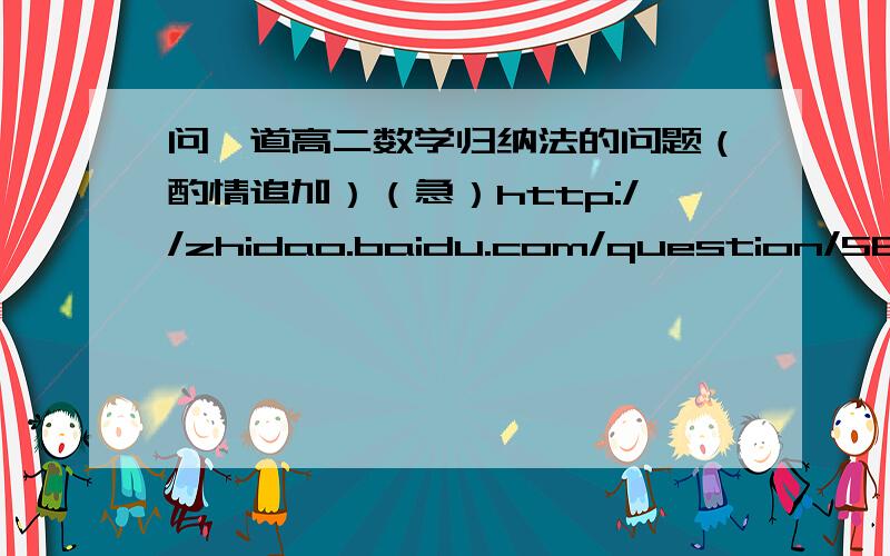 问一道高二数学归纳法的问题（酌情追加）（急）http://zhidao.baidu.com/question/584446324.html?quesup2&oldq=1第二小问步骤务必详细,酌情追加!多谢!解答满意获得双份奖励!