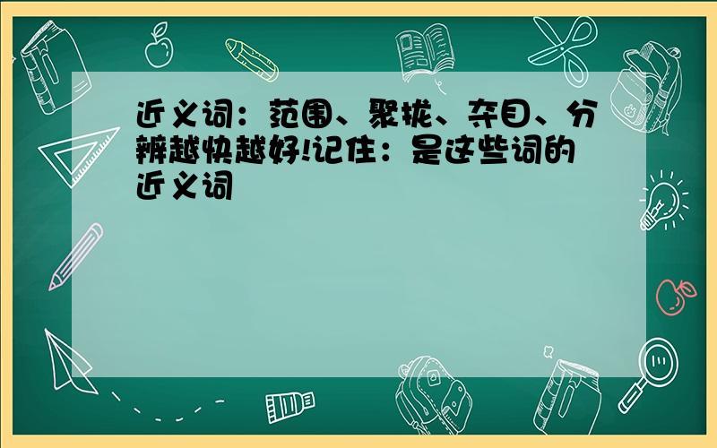 近义词：范围、聚拢、夺目、分辨越快越好!记住：是这些词的近义词