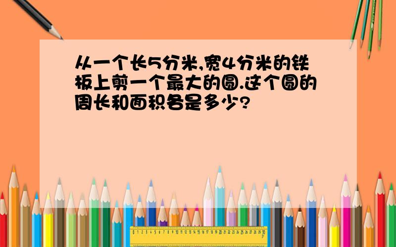 从一个长5分米,宽4分米的铁板上剪一个最大的圆.这个圆的周长和面积各是多少?