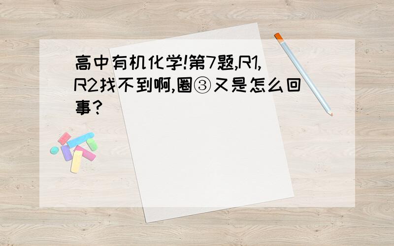 高中有机化学!第7题,R1,R2找不到啊,圈③又是怎么回事?