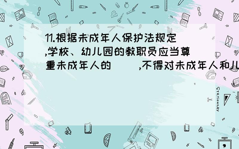 11.根据未成年人保护法规定,学校、幼儿园的教职员应当尊重未成年人的（ ）,不得对未成年人和儿童实施体