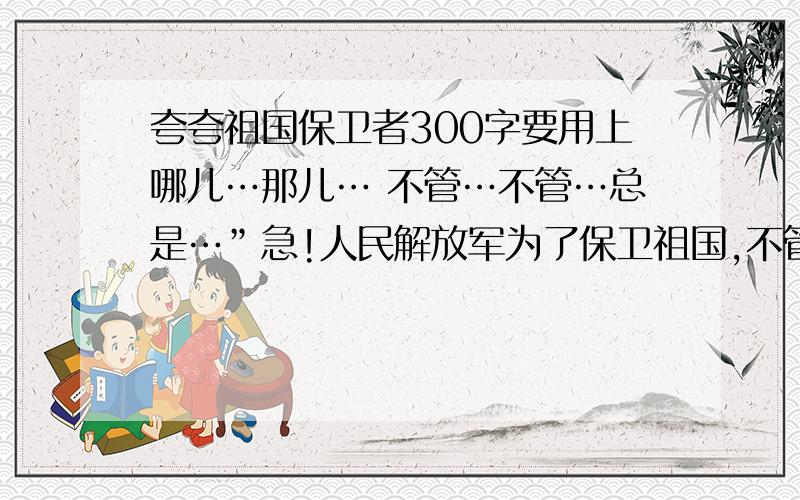 夸夸祖国保卫者300字要用上哪儿…那儿… 不管…不管…总是…”急!人民解放军为了保卫祖国,不管是严冬腊月,还是骄阳似火,你们总是毫无怨言地驻守在祖国的边疆,人民解放军为了人民的安