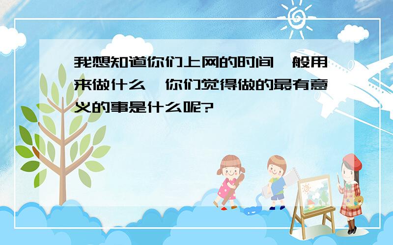 我想知道你们上网的时间一般用来做什么,你们觉得做的最有意义的事是什么呢?