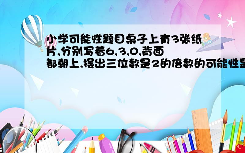 小学可能性题目桌子上有3张纸片,分别写着6,3,0,背面都朝上,摆出三位数是2的倍数的可能性是（    ）,摆出三位数是3的倍数的可能性是（     ）,摆出三位数是5的倍数的可能性是（       ）