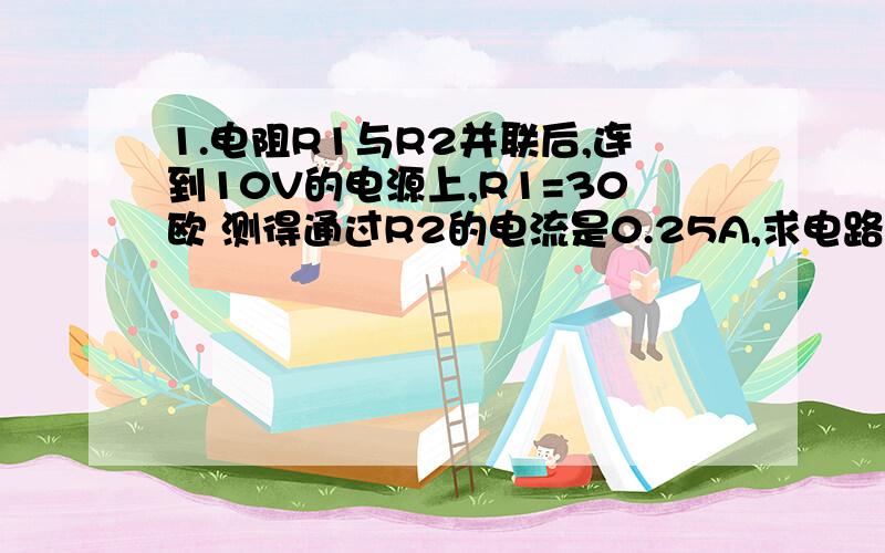 1.电阻R1与R2并联后,连到10V的电源上,R1=30欧 测得通过R2的电流是0.25A,求电路中的总电流和R2的阻值?