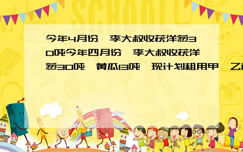 今年4月份,李大叔收获洋葱30吨今年四月份,李大叔收获洋葱30吨,黄瓜13吨,现计划租用甲、乙两种货车共10辆将这两种蔬菜全部运往外地销售,已知一辆甲种货车可装洋葱4吨和黄瓜1吨；一辆乙种