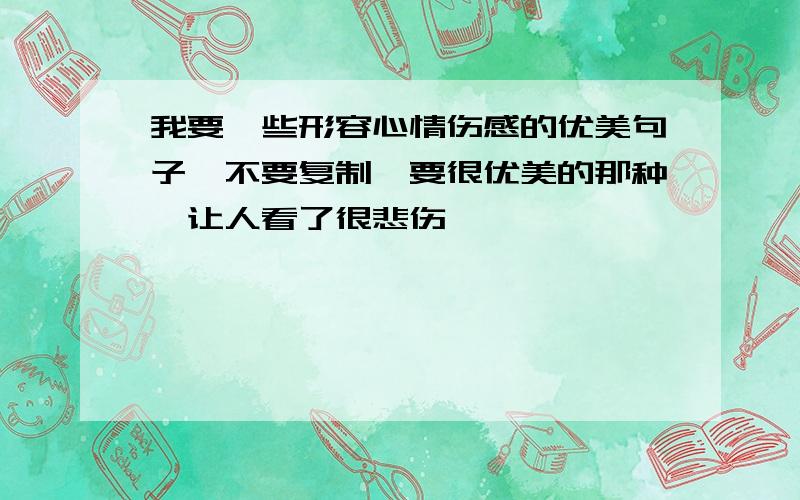 我要一些形容心情伤感的优美句子,不要复制,要很优美的那种,让人看了很悲伤