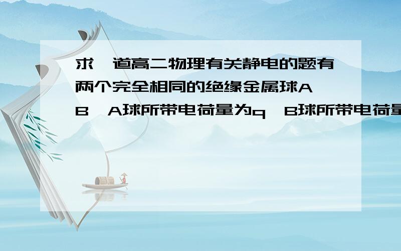 求一道高二物理有关静电的题有两个完全相同的绝缘金属球A、B,A球所带电荷量为q,B球所带电荷量为-q,现要使A、B所带电荷量均为-q/4,应该怎么办?