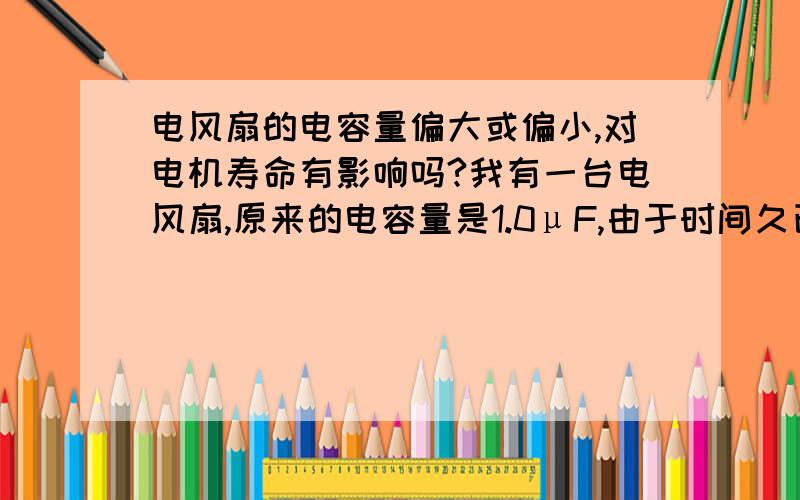 电风扇的电容量偏大或偏小,对电机寿命有影响吗?我有一台电风扇,原来的电容量是1.0μF,由于时间久已,电容量失容导致电风扇不能起动,后来换了个1.0μF的,但风速快了很多,不知是否会对电机