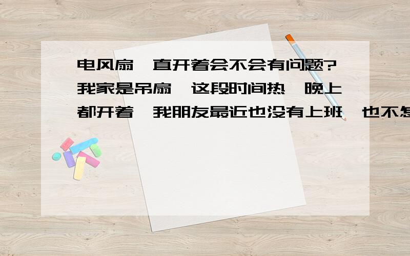 电风扇一直开着会不会有问题?我家是吊扇、这段时间热,晚上都开着,我朋友最近也没有上班,也不怎么出门,吊扇都开起的会不会有什么事啊?如果有事,吊扇开多久要休息肋?要休息多久