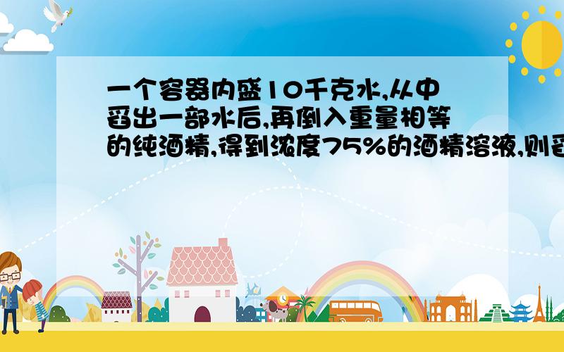 一个容器内盛10千克水,从中舀出一部水后,再倒入重量相等的纯酒精,得到浓度75%的酒精溶液,则舀出的水重多则舀出的水中多少千克