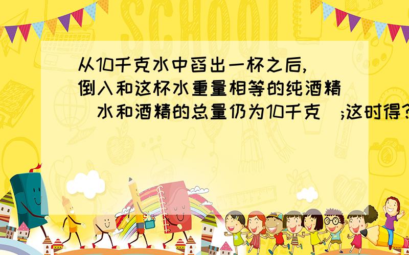 从10千克水中舀出一杯之后,倒入和这杯水重量相等的纯酒精(水和酒精的总量仍为10千克);这时得?